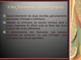 Uma fisionomia cultural própria Desenvolvimento de duas escritas genuinamente japonesas: hiranaga e katakana. Adaptar os símbolos da escrita chinesa para a língua japonesa foi difícil, pois as falas das duas línguas são muito diferentes. O aparecimento dos Samurais: nos séculos seguintes se tornariam um dos símbolos mais marcantes da cultura japonesa. 