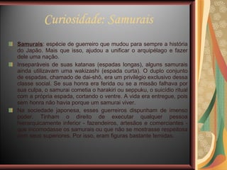 Curiosidade: Samurais Samurais : espécie de guerreiro que mudou para sempre a história do Japão. Mais que isso, ajudou a unificar o arquipélago e fazer dele uma nação.  Inseparáveis de suas katanas (espadas longas), alguns samurais ainda utilizavam uma wakizashi (espada curta). O duplo conjunto de espadas, chamado de dai-shô, era um privilégio exclusivo dessa classe social. Se sua honra era ferida ou se a missão falhava por sua culpa, o samurai cometia o harakiri ou seppuku, o suicídio ritual com a própria espada, cortando o ventre. A vida era entregue, pois sem honra não havia porque um samurai viver. Na sociedade japonesa, esses guerreiros dispunham de imenso poder. Tinham o direito de executar qualquer pessoa hierarquicamente inferior - fazendeiros, artesãos e comerciantes - que incomodasse os samurais ou que não se mostrasse respeitosa com seus superiores. Por isso, eram figuras bastante temidas. 