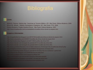 Livros: BRAICK. Patricia. História das  Cavernas ao Terceiro Milênio. (6º). São Paulo: Editora Moderna, 2006 BOULOS. Alfredo.  História, Sociedade e Cidadania. (6º). São Paulo: FTD, 2006.  Editora Moderna. Projeto Araribá (6ºano).  São Paulo: Editora Moderna, 2007 http://www.brasilescola.com/curiosidades/a-muralha-china-visivel-no-espaco.htm Imagens e informações: http://jorgedealtamira.blogspot.com/2010/10/muralha-da-china-e-visivel-do-espaco.html http://www.eduexplica.com/2009/01/muralha-da-china-visvel-do-espao.html http://sonhodeturista.blogspot.com/2011/05/muralha-da-china.html http://www.baixaki.com.br/papel-de-parede/3313-muralha-da-china.htm http://www.baixaki.com.br/papel-de-parede/3332-muralha-da-china.htm http://www.portalsaofrancisco.com.br/alfa/civilizacao-chinesa/grande-muralha-da-china-5.php http://imagenscomtexto.blogspot.com/2008/07/ideogramas-chineses.html http://povosdaantiguidade.blogspot.com/2010/10/china-han-e-o-ocidente-1-parte.html http://wwwnovas.blogspot.com/2008/09/rota-da-seda.html http://www.guiageo-china.com/mapas/muralhas.htm http://madeinjapan.uol.com.br/2007/04/24/a-vida-pela-espada/ http://josedahistoria.blogspot.com/2009/11/o-pais-da-china.html http://www.girafamania.com.br/asiatico/china-soldados.htm Bibliografia 