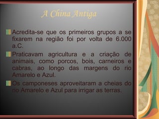 A China Antiga Acredita-se que os primeiros grupos a se fixarem na região foi por volta de 6.000 a.C.  Praticavam agricultura e a criação de animais, como porcos, bois, carneiros e cabras, ao longo das margens do rio Amarelo e Azul. Os camponeses aproveitaram a cheias do rio Amarelo e Azul para irrigar as terras.  