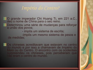 Império do Centro? O grande imperador Chi Huang Ti, em 221 a.C., deu o nome de China para o seu reino.  Determinou uma série de mudanças para reforçar a união dos povos; - impôs um sistema de escrita; -impôs um mesmo sistema de pesos e  de medidas;  Os chineses acreditavam que estavam no centro do mundo e por isso a chamavam de Império do Meio ou do Centro. O encontro com os ocidentais surpreendeu os chineses, pois perceberam que não eram o centro do mundo. 