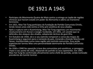 DE 1921 A 1945Participou do Movimento Quatro de Maio contra a entrega ao Japão de regiões chinesas que haviam estado em poder da Alemanha e aderiu ao marxismo-leninismo. Em 1921, Mao Tsé-Tung participou da fundação do Partido Comunista Chinês, tendo nesses anos sido contra a linha pró-soviética de seus aliados.Após a ruptura com o Kuomintang, Mao Tsé-Tung organizou um movimento revolucionário em Hunan e Jiangxi, fundando, em 1931, um soviete que se defendeu dos ataques dos aliados, adoptando tácticas de guerrilha.Em Outubro de 1934, ele e o seu exército romperam o cerco das tropas do Kuomintang e seguiram para o noroeste do país, iniciando a Grande Marcha até Yanan, transformada numa nova região sob controlo comunista. Essa acçãoespectacular tornou Mao uma personalidade dominante do Partido Comunista Chinês.De 1936 e 1940 fez oposição à tese dos comunistas pró-soviéticos, e conseguiu impor o seu ponto de vista, afastando do partido os seus oponentes. Em 1945, Mao Tsé-Tung foi confirmado oficialmente como chefe do partido, sendo nomeado presidente do Comité Central.