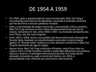 DE 1954 A 1959Em 1954, após a proclamação da nova Constituição, Mao Tsé-Tung é reconduzido à presidência da República, iniciando a transição socialista que fez da China a terceira potência mundial.Após a consolidação do poder comunista, contrariando a linha soviética, Mao Tsé-Tung manteve-se fiel à ideia do desenvolvimento da luta de classes, tentando em vão, entre 1956 e 1957, na chamada Campanha das Cem Flores, dar-lhe novo impulso.Entre 1957 e 1958, iniciou uma política de desenvolvimento chamada de Grande Salto, baseado na industrialização associada à colectivização agrária. O "Grande Salto" traduziu-se num desastre económico e Mao Tsé-Tung foi destituído de alguns cargos. Apesar disso, Mao Tsé-Tung continuou influente, como ficou claro na ruptura com a União Soviética, devido a profundas diferenças nas políticas interna e externa. O prestígio internacional de Mao Tsé-Tung não foi afectado, tornando-se, após a morte de Estaline, em 1953, a personalidade mais influente do comunismo internacional.