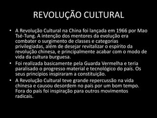 REVOLUÇÃO CULTURALA Revolução Cultural na China foi lançada em 1966 por Mao Tsé-Tung. A intenção dos mentores da evolução era combater o surgimento de classes e categorias privilegiadas, além de desejar revitalizar o espírito da revolução chinesa, e principalmente acabar com o modo de vida da cultura burguesa. Foi realizada basicamente pela Guarda Vermelha e teria paralisado o progresso material e tecnológico do país. Os seus princípios inspiraram a constituição.A Revolução Cultural teve grande repercussão na vida chinesa e causou desordem no país por um bom tempo. Fora do país foi inspiração para outros movimentos radicais.