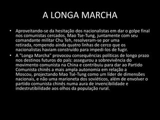 A LONGA MARCHAAproveitando-se da hesitação dos nacionalistas em dar o golpe final nos comunistas cercados, Mao Tse-Tung, juntamente com seu comandante militar Chu Teh, resolveram-se por uma retirada, rompendo ainda quatro linhas de cerco que os nacionalistas haviam construído para impedi-los de fugir.A "Longa Marcha" provocou consequências políticas de longo prazo nos destinos futuros do país: assegurou a sobrevivência do movimento comunista na China e contribuiu para dar ao Partido Comunista chinês a mais ampla autonomia em relação a Moscou, projectando Mao Tsé-Tung como um líder de dimensões nacionais, e não uma marioneta dos soviéticos, além de envolver o partido comunista chinês numa aura de invencibilidade e indestrutibilidade aos olhos da população rural.