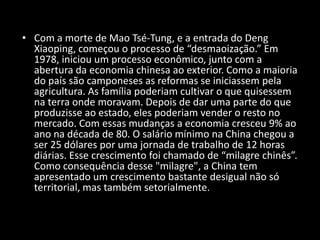 Com a morte de Mao Tsé-Tung, e a entrada do Deng Xiaoping, começou o processo de “desmaoização.” Em 1978, iniciou um processo econômico, junto com a abertura da economia chinesa ao exterior. Como a maioria do país são camponeses as reformas se iniciassem pela agricultura. As família poderiam cultivar o que quisessem na terra onde moravam. Depois de dar uma parte do que produzisse ao estado, eles poderiam vender o resto no mercado. Com essas mudanças a economia cresceu 9% ao ano na década de 80. O salário mínimo na China chegou a ser 25 dólares por uma jornada de trabalho de 12 horas diárias. Esse crescimento foi chamado de “milagre chinês”. Como consequência desse "milagre", a China tem apresentado um crescimento bastante desigual não só territorial, mas também setorialmente.
