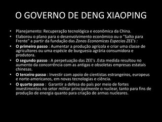 O GOVERNO DE DENG XIAOPINGPlanejamento: Recuperação tecnológica e econômica da China. Elaborou o plano para o desenvolvimento econômico ou o "Salto para Frente" a partir da fundação das Zonas EconomicasEspeciasZEE’s :O primeiro passo : Aumentar a produção agrícola e criar uma classe de agricultores ou uma espécie de burguesia agrária consumidora e produtora. O segundo passo : A perpetuação das ZEE's .Esta medida resultou no aumento da concorrência com as antigas e obsoletas empresas estatais chinesas. O terceiro passo : Investir com apoio de cientistas estrangeiros, europeus e norte-americanos, em novas tecnologias e ciência.O quarto passo :  Garantir a defesa do país por meio de fortes investimentos no setor militar principalmente o nuclear, tanto para fins de produção de energia quanto para criação de armas nucleares.