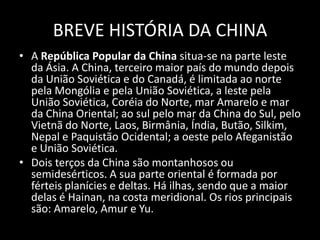 BREVE HISTÓRIA DA CHINAA República Popular da China situa-se na parte leste da Ásia.A China, terceiro maior país do mundo depois da União Soviética e do Canadá, é limitada ao norte pela Mongólia e pela União Soviética, a leste pela União Soviética, Coréia do Norte, mar Amarelo e mar da China Oriental; ao sul pelo mar da China do Sul, pelo Vietnã do Norte, Laos, Birmânia, Índia, Butão, Silkim, Nepal e Paquistão Ocidental; a oeste pelo Afeganistão e União Soviética.Dois terços da China são montanhosos ou semidesérticos. A sua parte oriental é formada por férteis planícies e deltas. Há ilhas, sendo que a maior delas é Hainan, na costa meridional. Os rios principais são: Amarelo, Amur e Yu.