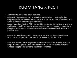 KUOMITANG X PCCHA china estava dividida entre partidos. O kuomitang era o partido nacionalista e defendia a privatização das empresas estatais, era contra as classes menos favorecidas e não favorecia que nao tivesse boa condição financeira.A contra partida havia o PCCH ou partido comunista da china, que visava a unificaçao dos chineses para uma revolução que derrubasse o kuomitang do poder, para que a china se tornasse homogênea economicamente e jurídicamente. O líder do partido comunista, Mao tsé-tung ficou muito conhecido por suas táticas de guerrilha que venceram a Guerra civil de 1949. Fato que marcou o fim da guerra civil ficou marcado na história como "A longa marcha" que foi uma caminhada com 100 mil soldados por uma estrada de aproximadamente dez mil quilômetros.
