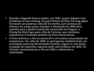 Quando a Segunda Guerra acabou, em 1945, quase ninguém mais acreditava no Kuo­mintang. Os guerrilheiros de Mao Tsé-tung agora formavam um poderoso Exército Ver­melho, com centenas de milhares de campo­neses armados. A Revolução de 1949 abriu caminho para o desfile triunfal dos comunistas em Pequim, e Chiang Kai-Shek fugiu para a ilha de Formosa, que continuou capitalista (e é chamada também de China Nacionalista).A China dominou a ilha no século XIV e ali instalou comunidades de camponeses. Por volta de 1600, os portugueses estabeleceram um entreposto comercial denominado Formosa. Seguiu-se uma breve ocupação de espanhóis, expulsos pelos neerlandeses em 1642. Os chineses reconquistaram a ilha em 1661 e retomaram a colonização.