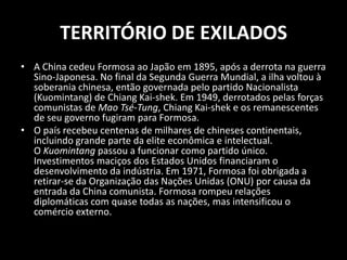 TERRITÓRIO DE EXILADOSA China cedeu Formosa ao Japão em 1895, após a derrota na guerra Sino-Japonesa. No final da Segunda Guerra Mundial, a ilha voltou à soberania chinesa, então governada pelo partido Nacionalista (Kuomintang) de Chiang Kai-shek. Em 1949, derrotados pelas forças comunistas de Mao Tsé-Tung, Chiang Kai-shek e os remanescentes de seu governo fugiram para Formosa.O país recebeu centenas de milhares de chineses continentais, incluindo grande parte da elite econômica e intelectual. O Kuomintangpassou a funcionar como partido único. Investimentos maciços dos Estados Unidos financiaram o desenvolvimento da indústria. Em 1971, Formosa foi obrigada a retirar-se da Organização das Nações Unidas (ONU) por causa da entrada da China comunista. Formosa rompeu relações diplomáticas com quase todas as nações, mas intensificou o comércio externo.