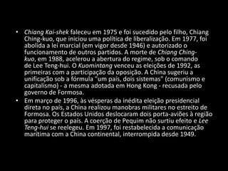 Chiang Kai-shek faleceu em 1975 e foi sucedido pelo filho, ChiangChing-kuo, que iniciou uma política de liberalização. Em 1977, foi abolida a lei marcial (em vigor desde 1946) e autorizado o funcionamento de outros partidos. A morte de ChiangChing-kuo, em 1988, acelerou a abertura do regime, sob o comando de Lee Teng-hui. O Kuomintang venceu as eleições de 1992, as primeiras com a participação da oposição. A China sugeriu a unificação sob a fórmula "um país, dois sistemas" (comunismo e capitalismo) - a mesma adotada em Hong Kong - recusada pelo governo de Formosa.Em março de 1996, às vésperas da inédita eleição presidencial direta no país, a China realizou manobras militares no estreito de Formosa. Os Estados Unidos deslocaram dois porta-aviões à região para proteger o país. A coerção de Pequim não surtiu efeito e Lee Teng-hui se reelegeu. Em 1997, foi restabelecida a comunicação marítima com a China continental, interrompida desde 1949.