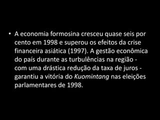 A economia formosina cresceu quase seis por cento em 1998 e superou os efeitos da crise financeira asiática (1997). A gestão econômica do país durante as turbulências na região - com uma drástica redução da taxa de juros - garantiu a vitória do Kuomintang nas eleições parlamentares de 1998.