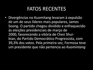 FATOS RECENTESDivergências no Kuomitang levaram à expulsão de um de seus líderes mais populares, James Soong. O partido chegou dividido e enfraquecido às eleições presidenciais de março de 2000, favorecendo a vitória de Chen Shui-bian, do Partido Democrático Progressista, com 39,3% dos votos. Pela primeira vez, Formosa teve um presidente que não pertencia ao Kuomintang