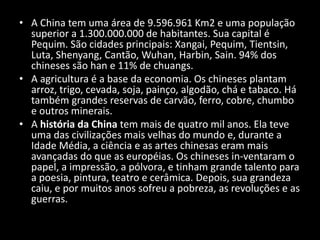A China tem uma área de 9.596.961 Km2 e uma população superior a 1.300.000.000 de habitantes. Sua capital é Pequim. São cidades principais: Xangai, Pequim, Tientsin, Luta, Shenyang, Cantão, Wuhan, Harbin, Sain.94% dos chineses são han e 11% de chuangs.A agricultura é a base da economia. Os chineses plantam arroz, trigo, cevada, soja, painço, algodão, chá e tabaco. Há também grandes reservas de carvão, ferro, cobre, chumbo e outros minerais.A história da China tem mais de quatro mil anos. Ela teve uma das civilizações mais velhas do mundo e, durante a Idade Média, a ciência e as artes chinesas eram mais avançadas do que as européias. Os chineses in­ventaram o papel, a impressão, a pólvora, e tinham grande talento para a poesia, pintura, teatro e cerâmica. Depois, sua grandeza caiu, e por muitos anos sofreu a pobreza, as revoluções e as guerras.