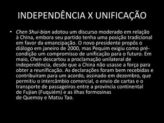 INDEPENDÊNCIA X UNIFICAÇÃOChen Shui-bian adotou um discurso moderado em relação à China, embora seu partido tenha uma posição tradicional em favor da emancipação. O novo presidente propôs o diálogo em janeiro de 2000, mas Pequim exigiu como pré-condição um compromisso de unificação para o futuro. Em maio, Chen descartou a proclamação unilateral de independência, desde que a China não usasse a força para obter a reunificação. As declarações foram bem recebidas e contribuíram para um acordo, assinado em dezembro, que permitiu o intercâmbio comercial, o envio de cartas e o transporte de passageiros entre a província continental de Fujian (Fuquiém) e as ilhas formosinas de Quemoy e Matsu Tao.