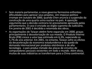 Sem maioria parlamentar, o novo governo formosino enfrentou dificuldades para aprovar seus projetos. Um impasse político irrompe em outubro de 2000, quando Chen anuncia a suspensão da construção de uma quarta usina nuclear no país. A oposição argumenta que a decisão contraria lei previamente aprovada pelos parlamentares. O caso é enviado ao órgão supremo do Judiciário. Em janeiro de 2001 é decidida a retomada das obras.As exportações de Taiwan obtêm forte expansão em 2000, graças principalmente à desvalorização de sua moeda. O Produto Interno Bruto (PIB) cresce a uma taxa estimada em 6,3%, superando os 5,7% do ano anterior. Em 2001, no entanto, Taiwan sofre os efeitos da desaceleração da economia estadunidense e da queda da demanda internacional por produtos eletrônicos e de alta tecnologia - o país produz metade das placas de circuitos de computadores pessoais existentes em todo o mundo. Além disso, muitas de suas indústrias se transferiram para a China continental.