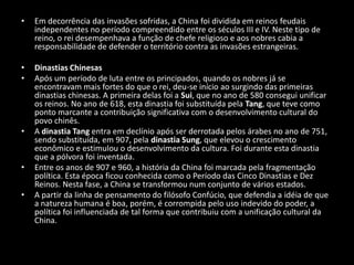 Em decorrência das invasões sofridas, a China foi dividida em reinos feudais independentes no período compreendido entre os séculos III e IV. Neste tipo de reino, o rei desempenhava a função de chefe religioso e aos nobres cabia a responsabilidade de defender o território contra as invasões estrangeiras. Dinastias Chinesas Após um período de luta entre os principados, quando os nobres já se encontravam mais fortes do que o rei, deu-se início ao surgindo das primeiras dinastias chinesas. A primeira delas foi a Sui, que no ano de 580 consegui unificar os reinos. No ano de 618, esta dinastia foi substituída pela Tang, que teve como ponto marcante a contribuição significativa com o desenvolvimento cultural do povo chinês.  A dinastia Tang entra em declínio após ser derrotada pelos árabes no ano de 751, sendo substituída, em 907, pela dinastia Sung, que elevou o crescimento econômico e estimulou o desenvolvimento da cultura. Foi durante esta dinastia que a pólvora foi inventada.    Entre os anos de 907 e 960, a história da China foi marcada pela fragmentação política. Esta época ficou conhecida como o Período das Cinco Dinastias e Dez Reinos. Nesta fase, a China se transformou num conjunto de vários estados. A partir da linha de pensamento do filósofo Confúcio, que defendia a idéia de que a natureza humana é boa, porém, é corrompida pelo uso indevido do poder, a política foi influenciada de tal forma que contribuiu com a unificação cultural da China.  