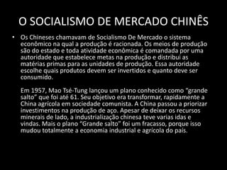 O SOCIALISMO DE MERCADO CHINÊSOs Chineses chamavam de Socialismo De Mercado o sistema econômico na qual a produção é racionada. Os meios de produção são do estado e toda atividade econômica é comandada por uma autoridade que estabelece metas na produção e distribui as matérias primas para as unidades de produção. Essa autoridade escolhe quais produtos devem ser invertidos e quanto deve ser consumido. Em 1957, Mao Tsé-Tung lançou um plano conhecido como “grande salto” que foi até 61. Seu objetivo era transformar, rapidamente a China agrícola em sociedade comunista. A China passou a priorizar investimentos na produção de aço. Apesar de deixar os recursos minerais de lado, a industrialização chinesa teve varias idas e vindas. Mais o plano “Grande salto” foi um fracasso, porque isso mudou totalmente a economia industrial e agrícola do país.