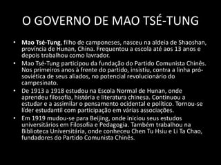 O GOVERNO DE MAO TSÉ-TUNGMao Tsé-Tung, filho de camponeses, nasceu na aldeia de Shaoshan, província de Hunan, China. Frequentou a escola até aos 13 anos e depois trabalhou como lavrador.Mao Tsé-Tung participou da fundação do Partido Comunista Chinês. Nos primeiros anos à frente do partido, insistiu, contra a linha pró-soviética de seus aliados, no potencial revolucionário do campesinato. De 1913 a 1918 estudou na Escola Normal de Hunan, onde aprendeu filosofia, história e literatura chinesa. Continuou a estudar e a assimilar o pensamento ocidental e político. Tornou-se líder estudantil com participação em várias associações. Em 1919 mudou-se para Beijing, onde iniciou seus estudos universitários em Filosofia e Pedagogia. Também trabalhou na Biblioteca Universitária, onde conheceu Chen Tu Hsiu e Li TaChao, fundadores do Partido Comunista Chinês.
