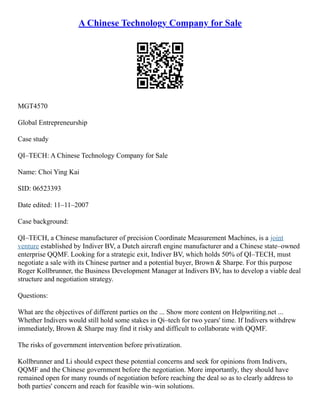 A Chinese Technology Company for Sale
MGT4570
Global Entrepreneurship
Case study
QI–TECH: A Chinese Technology Company for Sale
Name: Choi Ying Kai
SID: 06523393
Date edited: 11–11–2007
Case background:
QI–TECH, a Chinese manufacturer of precision Coordinate Measurement Machines, is a joint
venture established by Indiver BV, a Dutch aircraft engine manufacturer and a Chinese state–owned
enterprise QQMF. Looking for a strategic exit, Indiver BV, which holds 50% of QI–TECH, must
negotiate a sale with its Chinese partner and a potential buyer, Brown & Sharpe. For this purpose
Roger Kollbrunner, the Business Development Manager at Indivers BV, has to develop a viable deal
structure and negotiation strategy.
Questions:
What are the objectives of different parties on the ... Show more content on Helpwriting.net ...
Whether Indivers would still hold some stakes in Qi–tech for two years' time. If Indivers withdrew
immediately, Brown & Sharpe may find it risky and difficult to collaborate with QQMF.
The risks of government intervention before privatization.
Kollbrunner and Li should expect these potential concerns and seek for opinions from Indivers,
QQMF and the Chinese government before the negotiation. More importantly, they should have
remained open for many rounds of negotiation before reaching the deal so as to clearly address to
both parties' concern and reach for feasible win–win solutions.
 