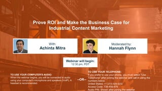 Prove ROI and Make the Business Case for
Industrial Content Marketing
Achinta Mitra Hannah Flynn
With: Moderated by:
TO USE YOUR COMPUTER'S AUDIO:
When the webinar begins, you will be connected to audio
using your computer's microphone and speakers (VoIP). A
headset is recommended.
Webinar will begin:
12:30 pm, PDT
TO USE YOUR TELEPHONE:
If you prefer to use your phone, you must select "Use
Telephone" after joining the webinar and call in using the
numbers below.
United States: +1 (213) 929-4232
Access Code: 739-456-976
Audio PIN: Shown after joining the webinar
--OR--
 