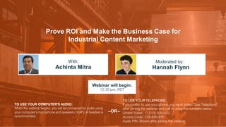 Prove ROI and Make the Business Case for
Industrial Content Marketing
Achinta Mitra Hannah Flynn
With: Moderated by:
TO USE YOUR COMPUTER'S AUDIO:
When the webinar begins, you will be connected to audio using
your computer's microphone and speakers (VoIP). A headset is
recommended.
Webinar will begin:
12:30 pm, PDT
TO USE YOUR TELEPHONE:
If you prefer to use your phone, you must select "Use Telephone"
after joining the webinar and call in using the numbers below.
United States: +1 (213) 929-4232
Access Code: 739-456-976
Audio PIN: Shown after joining the webinar
--OR--
 