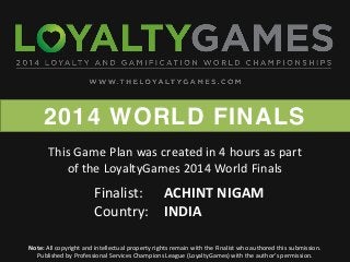 2014 WORLD FINALS
Note: All copyright and intellectual property rights remain with the Finalist who authored this submission.
Published  by  Professional  Services  Champions  League  (LoyaltyGames)  with  the  author’s  permission.    
Finalist: ACHINT NIGAM
Country: INDIA
This Game Plan was created in 4 hours as part
of the LoyaltyGames 2014 World Finals
 