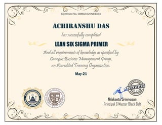 ACHIRANSHU DAS
has successfully completed
LEAN SIX SIGMA PRIMER
And all requirements of knowledge as specified by
Canopus Business Management Group,
an Accredited Training Organization.
May-21
Certificate No. CBMG1620NB1353
Nilakanta Srinivasan
Principal & Master Black Belt
 