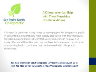 AChiropractorCanHelp
withTheseSurprising
HealthConditions
Chiropractic can mean many things to many people. For the general public
in San Antonio, it is probably most closely associated with treating issues
like back pain and muscle discomfort. A chiropractor can help with so
many other conditions that you may not have been aware of. Here is a list
of surprising health conditions that can be eased with chiropractic
techniques.
For more information about Chiropractic Services in San Antonio, call us at
(210) 490-9169 or visit our website at https://chiropractic-sanantonio.com/
 