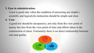 3. Ease in administration-
A test is good only when the condition of answering are simple (
scientific and logical).Its instruction should be simple and clear.
4. Cost-
A good test should be inexpensive, not only from the view point of
money but also from the view point of time and efforts taken in the
construction of attest. Fortunately there is no direct relationship between
cost and quality.
 