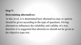 Step V-
Determining alternatives-
At this level, it is determined how alternatives may or options
should be given according to the type of questions. Giving
alternatives influences the reliability and validity of a test,
therefore it is suggested that alternatives should not be given in
the objective type test.
 