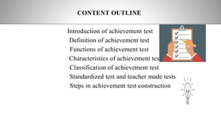 CONTENT OUTLINE
Introduction of achievement test
Definition of achievement test
Functions of achievement test
Characteristics of achievement test
Classification of achievement test
Standardized test and teacher made tests
Steps in achievement test construction
 