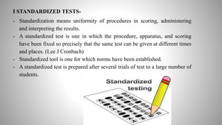 I STANDARDIZED TESTS-
- Standardization means uniformity of procedures in scoring, administering
and interpreting the results.
- A standardized test is one in which the procedure, apparatus, and scoring
have been fixed so precisely that the same test can be given at different times
and places. (Lee J Cronbach)
- Standardized tool is one for which norms have been established.
- A standardized test is prepared after several trials of test to a large number of
students.
 