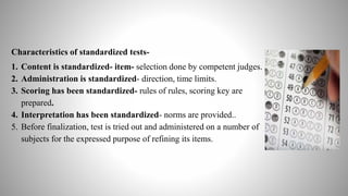 Characteristics of standardized tests-
1. Content is standardized- item- selection done by competent judges.
2. Administration is standardized- direction, time limits.
3. Scoring has been standardized- rules of rules, scoring key are
prepared.
4. Interpretation has been standardized- norms are provided..
5. Before finalization, test is tried out and administered on a number of
subjects for the expressed purpose of refining its items.
 