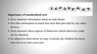 Importance of standardized tests-
 Give impartial information about an individuals.
 Provides information in much less time than provided by any other
devices.
 Tests measures those aspects of behaviors which otherwise could
not be obtained.
 In subjective observation we may overlook shy children but these
tests discover such cases also.
 