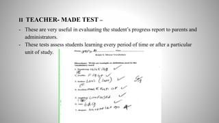 II TEACHER- MADE TEST –
- These are very useful in evaluating the student’s progress report to parents and
administrators.
- These tests assess students learning every period of time or after a particular
unit of study.
 