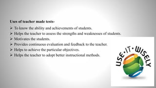 Uses of teacher made tests-
 To know the ability and achievements of students.
 Helps the teacher to assess the strengths and weaknesses of students.
 Motivates the students.
 Provides continuous evaluation and feedback to the teacher.
 Helps to achieve the particular objectives.
 Helps the teacher to adopt better instructional methods.
 