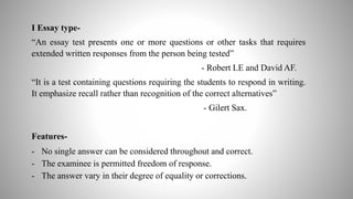I Essay type-
“An essay test presents one or more questions or other tasks that requires
extended written responses from the person being tested”
- Robert LE and David AF.
“It is a test containing questions requiring the students to respond in writing.
It emphasize recall rather than recognition of the correct alternatives”
- Gilert Sax.
Features-
- No single answer can be considered throughout and correct.
- The examinee is permitted freedom of response.
- The answer vary in their degree of equality or corrections.
 