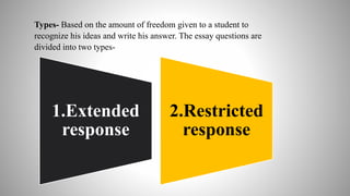 Types- Based on the amount of freedom given to a student to
recognize his ideas and write his answer. The essay questions are
divided into two types-
1.Extended
response
2.Restricted
response
 