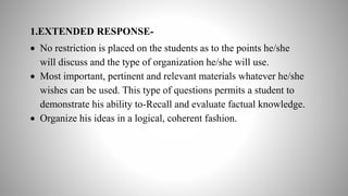 1.EXTENDED RESPONSE-
 No restriction is placed on the students as to the points he/she
will discuss and the type of organization he/she will use.
 Most important, pertinent and relevant materials whatever he/she
wishes can be used. This type of questions permits a student to
demonstrate his ability to-Recall and evaluate factual knowledge.
 Organize his ideas in a logical, coherent fashion.
 
