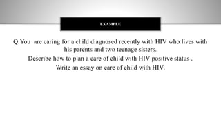 Q:You are caring for a child diagnosed recently with HIV who lives with
his parents and two teenage sisters.
Describe how to plan a care of child with HIV positive status .
Write an essay on care of child with HIV.
EXAMPLE
 