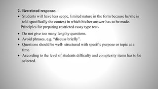 2. Restricted response-
 Students will have less scope, limited nature in the form because he/she is
told specifically the context in which his/her answer has to be made.
Principles for preparing restricted essay type test-
 Do not give too many lengthy questions.
 Avoid phrases, e.g. “discuss briefly”.
 Questions should be well- structured with specific purpose or topic at a
time.
 According to the level of students difficulty and complexity items has to be
selected.
 