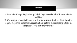 1. Describe five pathophysiological changes associated with the diabetes
mellitus.
2. Compare the metabolic and respiratory acidosis. Include the following
in your response: definition, precipitating factors, clinical manifestations,
diagnostic tests and interventions.
EXAMPLE
 