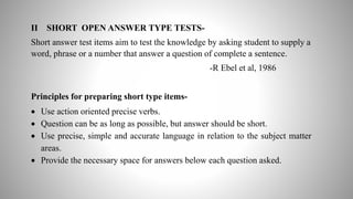 II SHORT OPEN ANSWER TYPE TESTS-
Short answer test items aim to test the knowledge by asking student to supply a
word, phrase or a number that answer a question of complete a sentence.
-R Ebel et al, 1986
Principles for preparing short type items-
 Use action oriented precise verbs.
 Question can be as long as possible, but answer should be short.
 Use precise, simple and accurate language in relation to the subject matter
areas.
 Provide the necessary space for answers below each question asked.
 