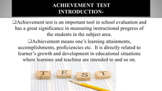 Achievement test is an important tool in school evaluation and
has a great significance in measuring instructional progress of
the students in the subject area.
Achievement means one’s learning attainments,
accomplishments, proficiencies etc. It is directly related to
learner’s growth and development in educational situations
where learning and teaching are intended to and so on.
ACHIEVEMENT TEST
INTRODUCTION-
 