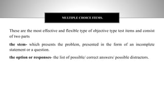 These are the most effective and flexible type of objective type test items and consist
of two parts
the stem- which presents the problem, presented in the form of an incomplete
statement or a question.
the option or responses- the list of possible/ correct answers/ possible distractors.
MULTIPLE CHOICE ITEMS.
 