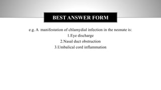 e.g. A manifestation of chlamydial infection in the neonate is:
1.Eye discharge
2.Nasal duct obstruction
3.Umbalical cord inflammation
BEST ANSWER FORM
 