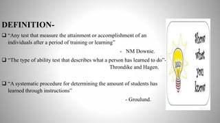 DEFINITION-
 “Any test that measure the attainment or accomplishment of an
individuals after a period of training or learning”
- NM Downie.
 “The type of ability test that describes what a person has learned to do”-
Throndike and Hagen.
 “A systematic procedure for determining the amount of students has
learned through instructions”
- Groulund.
 
