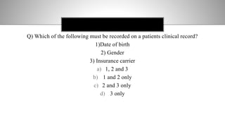 COMBINED RESPONSE FORM
Q) Which of the following must be recorded on a patients clinical record?
1)Date of birth
2) Gender
3) Insurance carrier
a) 1, 2 and 3
b) 1 and 2 only
c) 2 and 3 only
d) 3 only
 
